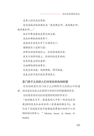 对先知的爱的表达
125
是罪人的代为求情者，
是忧虑地为他的教生说“我的教生啊，我的教生啊，
我的教生啊......”
他手中舞动着的是赞主的大旗，
众先知都在他的身影下，
是他的手首先打开了乐园的大门。
谢赫嘉里卜这样写道:
在那永恒的讲道坛上，你的讲道被宣读，
在末日的审判庭上，你的判决是有效的，
你来到真主的宝座前，
天地都唱诵你的尊名，
你是艾哈迈德、玛赫穆德、穆罕默德，
是真主给予我们的至尊的国王。
圣门弟子之后的人们对安拉和先知的爱
对先知的爱在圣门弟子之后照样在人们的心中传递
着，因为爱先知是人们获得今世和后世的拯救的资本。
安拉使者说对安拉的爱将持续到世界末日:
“我的教生当中，最爱我的人中有一部分是后来
者(指的是先知去世后的一些虔诚的教生们)。他
们为了见到我而毫不犹豫地花费他们的财产以及
牺牲他们的家人。”(Muslim, Jannat, 12; Hakim, IV,
95/6991)
 