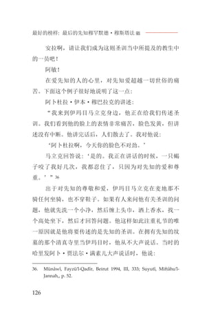 最好的榜样: 最后的先知穆罕默德·穆斯塔法J
126
安拉啊，请让我们成为这则圣训当中所提及的教生中
的一员吧！
阿敏！
在爱先知的人的心里，对先知爱超越一切世俗的痛
苦。下面这个例子很好地说明了这一点:
阿卜杜拉·伊本·穆巴拉克的讲述:
“我来到伊玛目马立克身边，他正在给我们传述圣
训。我们看到他的脸上的表情非常痛苦，脸色发黄，但讲
述没有中断。他讲完话后，人们散去了。我对他说:
‘阿卜杜拉啊，今天你的脸色不对劲。’
马立克回答说:‘是的。我正在讲话的时候，一只蝎
子咬了我好几次，我都忍住了，只因为对先知的爱和尊
重。’”36
出于对先知的尊敬和爱，伊玛目马立克在麦地那不
骑任何坐骑，也不穿鞋子。如果有人来问他有关圣训的问
题，他就先洗一个小净，然后缠上头巾，洒上香水，找一
个高处坐下，然后才回答问题。他这样如此注重礼节的唯
一原因就是他将要传述的是先知的圣训。在拥有先知的坟
墓的那个清真寺里当伊玛目时，他从不大声说话。当时的
哈里发阿卜·贾法尔·满素儿大声说话时，他说:
36. Münâwî, Fayzü’l-Qadîr, Beirut 1994, III, 333; Suyutî, Miftâhu’l-
Jannah,, p. 52.
 