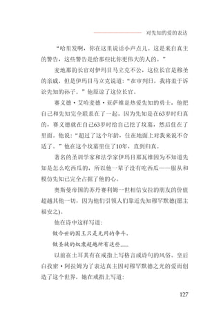 对先知的爱的表达
127
“哈里发啊，你在这里说话小声点儿。这是来自真主
的警告，这些警告是给那些比你更伟大的人的。”
麦地那的长官对伊玛目马立克不公，这位长官是穆圣
的亲戚，但是伊玛目马立克说道:“在审判日，我将羞于诉
讼先知的孙子。”他原谅了这位长官。
赛义德·艾哈麦德·亚萨维是热爱先知的勇士，他把
自己和先知完全联系在了一起。因为先知是在63岁时归真
的，赛义德就在自己63岁时给自己挖了坟墓，然后住在了
里面。他说:“超过了这个年龄，住在地面上对我来说不合
适了。”他在这个坟墓里住了10年，直到归真。
著名的圣训学家和法学家伊玛目那瓦维因为不知道先
知是怎么吃西瓜的，所以他一辈子没有吃西瓜——服从和
模仿先知已完全占据了他的心。
奥斯曼帝国的苏丹赛利姆一世相信安拉的朋友的价值
超越其他一切，因为他们引领人们靠近先知穆罕默德(愿主
福安之)。
他在诗中这样写道:
做今世的国王只是无用的争斗，
做圣徒的奴隶超越所有这些......
以前在土耳其有在戒指上写格言或诗句的风俗。皇后
白孜密·阿拉姆为了表达真主因对穆罕默德之光的爱而创
造了这个世界，她在戒指上写道:
 