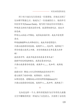 对先知的爱的表达
129
阿卜杜卡迪尔先生原来是一位基督徒，在他认识到了
先知穆罕默德之后，他成为了一位虔诚的信士。他的外号
叫厉害爷爷(Yaman Dede)。他写的下面这首诗非常感人:
即使在炎热的沙漠里没有水喝，我渴得快要死去，我也不
会悲痛，
即使火山在我心中爆发，就算我在海洋里，我也不会觉得
清凉，
即使我触摸那从天而降的烈火，我也不会觉得烫手，
只要让我看看你的容貌，我便开心...... 先知啊，我燃烧了！
用你的爱让我闭上双眼，为你的路献出生命是莫大的幸
福！
我的苏丹啊，我能不能在你的清真寺里死去？
我眼中的光明逐渐暗淡，我很容易为你死去，
只要让我看看你的容貌，我便开心...... 先知啊，我燃烧
了！
我服从你！解我心头之苦的钥匙就在你的手中！
爱火烧焦了我的双唇，我围绕你，记念你。
如果你愿意，请赐给我山洞里的那条狗(Kitmir)吧！
只要让我看看你的容貌，我便开心......先知啊，我燃烧了！

先知是这样一个人:那些曾把他作为引导者的人就像
天空中耀眼的明星一样成为了出色的人，并获得了永恒的
 