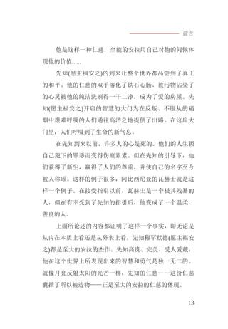 前言
13
他是这样一种仁慈，全能的安拉用自己对他的问候体
现他的价值......
先知(愿主福安之)的到来让整个世界都品尝到了真正
的和平。他的仁慈的双手溶化了铁石心肠。被污物沾染了
的心灵被他的纯洁洗刷得一干二净，成为了爱的房屋。先
知(愿主福安之)开启的智慧的大门为在反叛、不服从的硝
烟中艰难呼吸的人们通往高洁之地提供了出路。在这扇大
门里，人们呼吸到了生命的新气息。
在先知到来以前，许多人的心是死的。他们的人生因
自己犯下的罪恶而变得伤痕累累。但在先知的引导下，他
们获得了新生，赢得了人们的尊重，并使自己的名字至今
被人称颂。这样的例子很多，阿比西尼亚的瓦赫士就是这
样一个例子。在接受指引以前，瓦赫士是一个极其残暴的
人，但在有幸受到了先知的指引后，他变成了一个温柔、
善良的人。
上面所论述的内容都证明了这样一个事实，即无论是
从内在本质上看还是从外表上看，先知穆罕默德(愿主福安
之)都是至大的安拉的杰作。先知高贵、完美、受人爱戴，
他在这个世界上所表现出来的智慧和勇气是独一无二的。
就像月亮反射太阳的光芒一样，先知的仁慈——这份仁慈
囊括了所以被造物——正是至大的安拉的仁慈的体现。
 