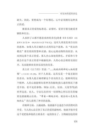 对先知的爱的表达
131
缺失。因此，要想成为一个好穆民，心中必须拥有这种真
正的爱。
衡量真正的爱的标准是，必要时，爱者甘愿为被爱者
牺牲和付出。
人承担了山都不愿意承担的责任(请看《古兰经》《同
盟军》33:72 和 《战利品》8:27 节经文)，这对人来说是来自安拉
的恩典。如果人用正确的方式利用这个恩典，从“优良的
模范”那里得到智慧和灵感，使心远离动物性的欲望，从
而到达那个真正的爱，那人内心深处的挣扎、矛盾和斗争
就会在这个真正的爱中被融化掉，人的心也会朝着乐园打
开，从而能够欣赏到乐园里的美景。
真主在《古兰经》里说:“......把我的精神吹入他的塑
像”(《石谷》15:29)，对于人来说，这其实是一个毫无疑问
的喜讯。如果人能正确理解这个喜讯的含义，能够利用这
个精神，人的心就能够向着神圣的秘密(指人通常情况下感
受不到，看不见的事物，例如:后世、乐园、天使等等)的
世界迈进，而人、宇宙以及世间一切事物之所以存在的秘
密也就被揭示出来，“带着一颗纯洁的、健全的心灵来见
他的主”的人获得了神圣的迹象。
在精神方面，人越成熟，他就越不会迷恋今世的暂时的
享受。当人的心品尝到了真正的爱的滋味时，他就开始享受
这个爱把他和他的主联系在一起的快乐了。万物被创造的原
 