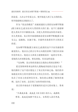 最好的榜样: 最后的先知穆罕默德·穆斯塔法J
132
因是爱，人在心中有爱之后，便开始进入到了认主的阶段，
即开始能够认识他的主了。
作为“优良的模范”而被派遣给人类的先知穆罕默德
(愿主福安之)是安拉对人类的伟大的仁慈，这个仁慈能够
把人类从不幸中解救出来，并把人类带到永恒的幸福里。
对人类来说，真正的幸福道路就是爱先知穆罕默德(愿主福
安之)，追随他，沉湎于他，并最终从他那里学习到真正
的爱。
先知穆罕默德(愿主福安之)是我们这个宇宙里最值得
被爱的人。他以自己的言行举止向我们诠释了我们应该如
何崇拜真主，他是让人和真主能够联系在一起的引导者。
爱他的人时刻想念他，想见到他，有诗这样说道:
“先知啊，显示你的美貌以让我的心得到安慰吧！”
把尤努斯和鲁米这样的人熏陶成圣徒的正是这个爱。
他们拥有了这个爱后便迈上了真正的幸福之地，他们的幸
福就是对真主的至爱和对真主的完全信任，他们把自己融
化在了对真主的爱和信任里。他们的心摆脱了躯体的束
缚，迈向了永恒，品尝到了永恒带来的幸福。
真正的幸福也在于爱要被用在适合它的对象上。鲁米
说:
“只要我活着，我就是《古兰经》的仆人；我跟随
穆圣，我就是他脚下的尘土。如果有人在引用我
 