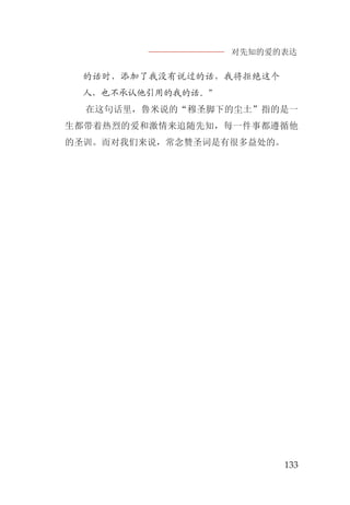 对先知的爱的表达
133
的话时，添加了我没有说过的话，我将拒绝这个
人，也不承认他引用的我的话。”
在这句话里，鲁米说的“穆圣脚下的尘土”指的是一
生都带着热烈的爱和激情来追随先知，每一件事都遵循他
的圣训。而对我们来说，常念赞圣词是有很多益处的。
 