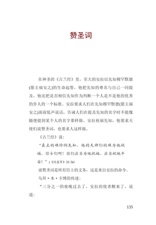 135
赞圣词
在神圣的《古兰经》里，至大的安拉以先知穆罕默德
(愿主福安之)的生命起誓，他把先知的尊名与自己一同提
及，他还把是否相信先知作为判断一个人是不是他的优秀
的仆人的一个标准。安拉要求人们在先知穆罕默德(愿主福
安之)面前低声说话，告诫人们在提及先知的名字时不能像
随便提到某个人的名字那样做。安拉祝福先知，他要求天
使们说赞圣词，也要求人这样做。
《古兰经》说:
“真主的确怜悯先知，他的天神们的确为他祝
福。信士们啊！你们应当为他祝福，应当祝他平
安！”(《同盟军》33:56)
说赞圣词是所有信士的义务，这是来自安拉的命令。
乌拜·本·卡博的传述:
“三分之一的夜晚过去了，安拉的使者醒来了，说
道:
 