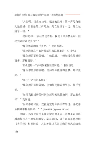 最好的榜样: 最后的先知穆罕默德·穆斯塔法J
136
‘人们啊，记念安拉吧，记念安拉吧！第一声号角使
大地震撼，接着是第二声号角，死亡包围了一切，死亡包
围了一切。”
我问先和:‘安拉的使者啊，我说了许多赞圣词。但
我到底应该说多少？’
‘像你想说的那样多吧。’他回答道。
‘我把四分之一的祈祷都用来说赞圣词，可以吗？’
‘像你想的那样做吧。’他说道，‘但如果你能说得
更多，那样更好。’
‘那么我用一半的时间来说赞圣词吧。’我回答道。
‘像你想的那样做吧。但如果你能说得更多，那样更
好。’
‘那三分之二怎么样？’
‘像你想的那样做吧。但如果你能说得更多，那样更
好。’
‘如果我把祈祷的时间全部用来说赞圣词，那会怎么
样？’我问道。
‘如果你那样做，安拉将宽恕你的所有罪过，并把你
从困难中拯救出来。’”(Tirmidhi, Qiyamat, 23/2457)
因此，热爱安拉的圣徒们常念赞圣词。念赞圣词可以
增加穆民心中对先知的爱。毫无疑问，只有在真正地理解
《古兰经》和圣训后，人们才能以真正正确的方式追随先
 