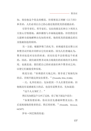 赞圣词
137
知，效仿他这个优良的模范。但要想真正理解《古兰经》
和圣训，人们必须让自己的心接近他的优美的道德品质。
尽管学者们、哲学家们、安拉的朋友们和吉卜利里大
天使心甘情愿地、满怀激情与幸福地追随他，但仍然没有
人能够全面地解释出先知的本质、他的优美的道德品质以
及他被创造的原因。
另一方面，根据伊斯兰的礼节，祈祷通常是以赞主词
和赞圣词开始并同样以它们结束的。因为人们普遍认为，
赞圣词也是对安拉的祈求，而安拉是不会拒绝这个祈求
的，因此，我们就用赞圣词来点缀我们的祈祷的开头和结
尾。也就是说，我们把自己的祈求放在两个赞圣词之间，
以便它们被接受和实现。
欧麦尔说:“祈祷悬在天地之间，除非说了祝福先知
的话，否则不能达到安拉那里。”(Tirmidhi, Witr, 21/486)
一天，礼拜结束后，先知看到一个人在那里祈祷，但
他既没有说感谢真主的话，也没有说赞圣词。先知说道:
“这个人太匆忙了。”
然后先知把这个人叫了过来，给了他下面这个忠告:
“如果你想祈祷，你应该首先感谢和赞美安拉，然
后说祝福他的使者的话，然后再祈祷。”(Tirmidhi, Da’awat,
64/3477)
伊本·阿巴斯的传述:
 