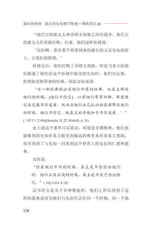 最好的榜样: 最后的先知穆罕默德·穆斯塔法J
138
“海巴尔的犹太人和尕塔方部族之间有战争，海巴尔
的犹太人经常被打败，后来，他们这样祈祷道:
‘安拉啊，看在那个将要到来的最后的文盲先知的份
上，让我们获胜吧。’
祈祷完后，他们打败了尕塔方部族。但是当真主给他
们派遣了他们在这个祈祷中提及的先知时，他们否认他，
拒绝接受他带来的经典，因此安拉说道:
‘当一部经典能证实他们所有的经典，从真主降临
他们的时候，(他们不信它)。以前他们常常祈祷，希望借
它来克服不信道者，然而当他们业已认识的真理降临他们
的时候，他们不信它。故真主的弃绝加于不信道者。’”
(《黄牛》2:89)(Qurtubi, II, 27; Wahidi, p. 31)
由上面这个事件可以看出，即使是非穆斯林，他们也
能够利用先知在真主眼里的极高的尊贵来祈求真主帮助，
也享用到了与先知一同来到这个世界上的安拉的仁慈和恩
典。
安拉说:
“你在他们中间的时候，真主是不会惩治他们
的，他们正在求饶的时候，真主也不至于惩治他
们。”(《战利品》8:33)
这节经文是关于多神教徒的。他们之所以得到了这
样的恩典是因为他们与先知生活在同一个时期，同一个地
 