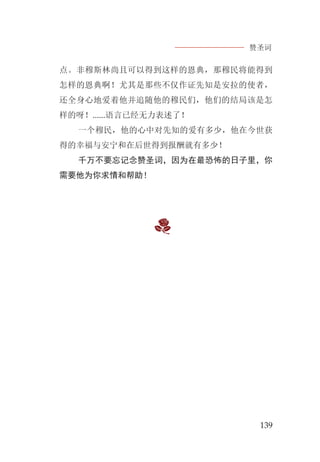 赞圣词
139
点。非穆斯林尚且可以得到这样的恩典，那穆民将能得到
怎样的恩典啊！尤其是那些不仅作证先知是安拉的使者，
还全身心地爱着他并追随他的穆民们，他们的结局该是怎
样的呀！......语言已经无力表述了！
一个穆民，他的心中对先知的爱有多少，他在今世获
得的幸福与安宁和在后世得到报酬就有多少！
千万不要忘记念赞圣词，因为在最恐怖的日子里，你
需要他为你求情和帮助！
 