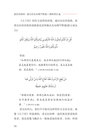 最好的榜样: 最后的先知穆罕默德·穆斯塔法J
14
《古兰经》的经文说得很清楚，通向安拉的道路、获
得安拉的喜悦的道路就是爱和服从先知穆罕默德(愿主福安
之):
‫ﹾ‬‫ﻢ‬ ‫ﹸ‬‫ﻜ‬‫ﹶ‬‫ﻟ‬ ‫ﹾ‬‫ﺮ‬‫ﹺ‬‫ﻔ‬‫ﻐﹾ‬‫ﹶ‬‫ﻳ‬‫ﹶ‬‫ﻭ‬ ‫ﹸ‬‫ﻪ‬‫ﱣ‬‫ﻠ‬‫ﺍﻟ‬ ‫ﹸ‬‫ﻢ‬ ‫ﹸ‬‫ﻜ‬‫ﹾ‬‫ﺒ‬‫ﹺ‬‫ﺒ‬ ‫ﹾ‬‫ﺤ‬‫ﹸ‬‫ﻳ‬ ‫ﻮﻧﻰ‬‫ﹸ‬‫ﻌ‬‫ﹺ‬‫ﺒ‬‫ﱠ‬‫ﺗ‬‫ﺎ‬‫ﹶ‬‫ﻓ‬ ‫ﹶ‬‫ﻪ‬‫ﱣ‬‫ﻠ‬‫ﺍﻟ‬ ‫ﹶ‬‫ﻮﻥ‬‫ﱡ‬‫ﺒ‬ ‫ﹺ‬‫ﹸﺤ‬‫ﺗ‬ ‫ﹾ‬‫ﹸﻢ‬‫ﺘ‬‫ﹾ‬‫ﻨ‬‫ﹸ‬‫ﻛ‬ ‫ﹾ‬‫ﻥ‬‫ﹺ‬‫ﺍ‬ ‫ﹾ‬‫ﻞ‬‫ﹸ‬‫ﻗ‬
‫ﹲ‬‫ﻴﻢ‬ ‫ﹺ‬‫ﺣ‬‫ﹶ‬‫ﺭ‬ ‫ﹲ‬‫ﻮﺭ‬‫ﹸ‬‫ﻔ‬‫ﹶ‬‫ﻏ‬ ‫ﹸ‬‫ﻪ‬‫ﱣ‬‫ﻠ‬‫ﺍﻟ‬‫ﹶ‬‫ﻭ‬ ‫ﹾ‬‫ﻢ‬ ‫ﹸ‬‫ﻜ‬‫ﹶ‬‫ﺑ‬‫ﻮ‬‫ﹸ‬‫ﻧ‬‫ﹸ‬‫ﺫ‬
你说:
“如果你们喜爱真主，就当顺从我(你们顺从我)，
真主就喜爱你们，就赦宥你们的罪过。真主是至赦
的，是至慈的。”(《仪姆兰的家属》3:31)
‫ﺎ‬‫ﹶ‬‫ﻤ‬‫ﹶ‬‫ﻓ‬ ‫ﻰ‬‫ﱣ‬‫ﻟ‬‫ﹶ‬‫ﻮ‬‫ﹶ‬‫ﺗ‬ ‫ﹾ‬‫ﻦ‬‫ﹶ‬‫ﻣ‬‫ﹶ‬‫ﻭ‬ ‫ﹶ‬‫ﻪ‬‫ﱣ‬‫ﻠ‬‫ﺍﻟ‬ ‫ﺎﻉﹶ‬ ‫ﹶ‬‫ﻃ‬‫ﹶ‬‫ﺍ‬ ‫ﺪﹾ‬‫ﹶ‬‫ﻘ‬‫ﹶ‬‫ﻓ‬ ‫ﹶ‬‫ﻮﻝ‬ ‫ﹸ‬‫ﺳ‬‫ﱠ‬‫ﺍﻟﺮ‬ ‫ﹺ‬‫ﻊ‬‫ﹺ‬‫ﻄ‬‫ﹸ‬‫ﻳ‬ ‫ﹾ‬‫ﻦ‬‫ﹶ‬‫ﻣ‬
‫ﺎ‬ ‫ﹰ‬‫ﻔﻴﻈ‬ ‫ﹶ‬‫ﺣ‬ ‫ﹾ‬‫ﻢ‬‫ﹺ‬‫ﻬ‬‫ﹾ‬‫ﻴ‬‫ﹶ‬‫ﻠ‬‫ﹶ‬‫ﻋ‬ ‫ﹶ‬‫ﹶﺎﻙ‬‫ﻨ‬‫ﹾ‬‫ﻠ‬ ‫ﹶ‬‫ﺳ‬‫ﹾ‬‫ﺭ‬‫ﹶ‬‫ﺍ‬
“谁服从使者，谁确已服从安拉；谁违背(使者，
你不要管谁)，因为我没有派你做他们的监护
者。”(《妇女》4:80)
爱安拉的人，他们不可能对这样的经文无知无觉。就
像《古兰经》所强调的，爱安拉的唯一途经就是要爱他的
使者，就是要像飞蛾扑火一般地爱他的使者。信仰，即相
 