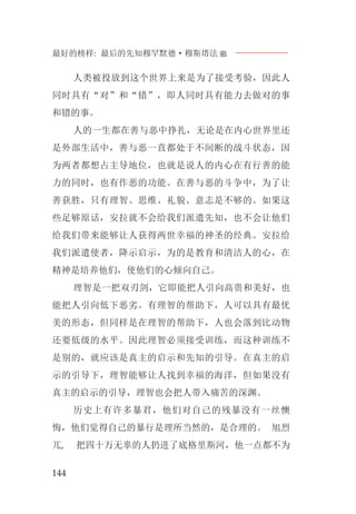 最好的榜样: 最后的先知穆罕默德·穆斯塔法J
144
人类被投放到这个世界上来是为了接受考验，因此人
同时具有“对”和“错”，即人同时具有能力去做对的事
和错的事。
人的一生都在善与恶中挣扎，无论是在内心世界里还
是外部生活中，善与恶一直都处于不间断的战斗状态，因
为两者都想占主导地位，也就是说人的内心在有行善的能
力的同时，也有作恶的功能。在善与恶的斗争中，为了让
善获胜，只有理智、思维、礼貌、意志是不够的。如果这
些足够原话，安拉就不会给我们派遣先知，也不会让他们
给我们带来能够让人获得两世幸福的神圣的经典。安拉给
我们派遣使者，降示启示，为的是教育和清洁人的心，在
精神是培养他们，使他们的心倾向自己。
理智是一把双刃剑，它即能把人引向高贵和美好，也
能把人引向低下恶劣。有理智的帮助下，人可以具有最优
美的形态，但同样是在理智的帮助下，人也会落到比动物
还要低级的水平。因此理智必须接受训练，而这种训练不
是别的，就应该是真主的启示和先知的引导。在真主的启
示的引导下，理智能够让人找到幸福的海洋，但如果没有
真主的启示的引导，理智也会把人带入痛苦的深渊。
历史上有许多暴君，他们对自己的残暴没有一丝懊
悔，他们觉得自己的暴行是理所当然的，是合理的。 旭烈
兀, 把四十万无辜的人扔进了底格里斯河，他一点都不为
 