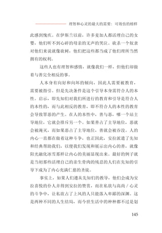 理智和心灵的最大的需要: 可效仿的榜样
145
此感到愧疚。在伊斯兰以前，许多麦加人都活埋自己的女
婴，他们听不到心碎的母亲的无声的哭泣。砍杀一个奴隶
对他们来说就像砍树，他们把这些都当成了他们理所当然
拥有的权利。
这些人也有理智和感情，就像我们一样，但他们却做
着与善完全相反的事。
人本身有向好和向坏的倾向，因此人需要被教育，
需要被指引。但是先决条件是这个引导本身需符合人的本
性。启示，即先知们对我们所进行的教育和引导是符合人
的本性的，而与此相反的教育，即不符合人的本性的教育
会导致罪恶的产生。在人的本性中，善与恶，哪一个站主
导地位，它就会排斥另一个。如果善占了主导地位，恶就
会被淹灭，而如果恶占了主导地位，善就会被吞没。人的
内心一直都在做着这种斗争，也正因此，安拉派遣了先知
和经典帮助我们，以便我们发现和展示出内心的善，就像
阳光融化冰雪那样让内心的美丽显现出来。最好的例子就
是当初那些活埋自己的亲生骨肉的残忍的人们在先知的引
导下成为了内心充满仁慈的圣徒。
事实上，如果人们遵从先知们的教导，他们会成为安
拉喜悦的仆人并得到安拉的赞赏，而在私欲与高尚／心灵
的斗争中，让私欲占了上风的人只能落入卑鄙的深渊。这
是两种不同的人生结局，而今世生活中的种种都不过是划
 