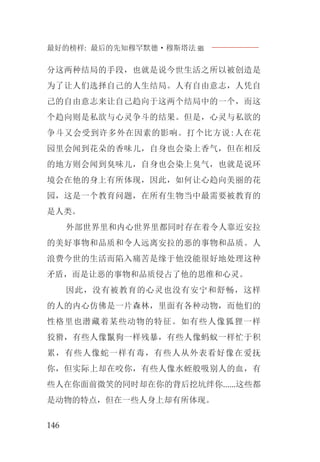 最好的榜样: 最后的先知穆罕默德·穆斯塔法J
146
分这两种结局的手段，也就是说今世生活之所以被创造是
为了让人们选择自己的人生结局。人有自由意志，人凭自
己的自由意志来让自己趋向于这两个结局中的一个，而这
个趋向则是私欲与心灵争斗的结果。但是，心灵与私欲的
争斗又会受到许多外在因素的影响。打个比方说:人在花
园里会闻到花朵的香味儿，自身也会染上香气，但在相反
的地方则会闻到臭味儿，自身也会染上臭气，也就是说环
境会在他的身上有所体现，因此，如何让心趋向美丽的花
园，这是一个教育问题，在所有生物当中最需要被教育的
是人类。
外部世界里和内心世界里都同时存在着令人靠近安拉
的美好事物和品质和令人远离安拉的恶的事物和品质。人
浪费今世的生活而陷入痛苦是缘于他没能很好地处理这种
矛盾，而是让恶的事物和品质侵占了他的思维和心灵。
因此，没有被教育的心灵也没有安宁和舒畅，这样
的人的内心仿佛是一片森林，里面有各种动物，而他们的
性格里也潜藏着某些动物的特征。如有些人像狐狸一样
狡猾，有些人像鬣狗一样残暴，有些人像蚂蚁一样忙于积
累，有些人像蛇一样有毒，有些人从外表看好像在爱抚
你，但实际上却在咬你，有些人像水蛭般吸别人的血，有
些人在你面前微笑的同时却在你的背后挖坑绊你......这些都
是动物的特点，但在一些人身上却有所体现。
 