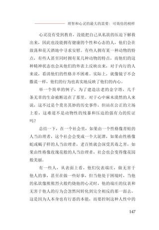 理智和心灵的最大的需要: 可效仿的榜样
147
心灵没有受到教育，没能把自己从私欲的压迫下解救
出来，因此也没能拥有健康的个性和心态的人，他们会在
放荡和花天酒地中寻求安慰。有些人拥有某一种动物的特
点，有些人甚至同时拥有某几种动物的特点，而他们的这
种精神状态也会从他们的外表上反映出来，对于内行的人
来说，看清他们的性格并不困难。实际上，就像镜子不会
撒谎一样，他们的行为也真实地反映了他们的内心。
举一个简单的例子，为了建造法老的金字塔，几千
条无辜的生命被断送在了那里。对于心中麻木漠然的人来
说，这不过是个莫名其妙的历史事件，但站在公正的立场
上看，这难道不是动物性的残暴和压迫的强有力的佐证
吗？
总结一下，在一个社会里，如果由一个性格像青蛙的
人当治理者，这个社会会变成一个大泥潭，如果由性格像
蛇或蝎子样的人当治理者，老百姓就会深受其毒之害，如
果由性格像玫瑰花般的人当治理者，社会也会变得像花园
般美丽。
有一些人，从表面上看，他们仪表端庄，做无害于
他人的事，甚至在做一些好事，但当他处于困境时，当他
的私欲像熊熊烈火般灼烧他的心灵时，他的端庄的仪表和
无害于他人的行为会忽然间转化到完全相反的那一面去，
这是因为人本身也有行恶的本能，而要控制这种人性中的
 