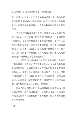 最好的榜样: 最后的先知穆罕默德·穆斯塔法J
148
恶，接受来自真主的教育(真主的教育是通过先知和他的经
典传达给人类的)是非常必要的。在人性中的善与恶的较
量中，在扬善抑恶的过程中，真主的教育起着至关重要的
作用。
来自真主的教育让我们懂得不但滥杀无辜是受到严厉
禁止的，而且即使最微小的他人的权益也是十分受到尊重
和保护的。先知穆罕默德甚至不去随便撕扯一根树枝。在
收复麦加的征途中，先知和教生们看到一条狗正在喂自己
的孩子。为了不打扰它们，先知他们不惜绕道前行。有一
次，先知看到了一个被烧毁了的蚂蚁窝，他又生气又吃惊
地问道:“是谁烧掉了这个蚂蚁窝？”
以这样的道德精神武装起来的奥斯曼帝国以先知的
仁慈为基础，筹资建立了无数个基金会，为人类和其他被
造物提供帮助。他们甚至建立了专门为动物提供免费服务
的基金会。那个时候，善良和仁慈达到了一个顶峰。根据
外国游客的记载，当时，穆斯林居住区内的猫、狗跟人很
亲近，而非穆斯林居住区内的猫、狗则见到人后逃得远远
的。这个情景也许是仁慈的另一种展现？
滥杀无辜、用别人的鲜血浇灌自己的土地的是人，给
需要者献血、送鲜花的也是人。这两种人有这样巨大的差
异就因为前者的心没有受到真主的教育，而后者的心受到
了真理的启迪。
 