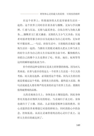理智和心灵的最大的需要: 可效仿的榜样
149
在这个世界上，性情迥异的人们是穿插着生活在一
起的。这个世界上同时存在着吝啬与慷慨、无知与学识渊
博、仁慈与压迫、无情与温柔善良、自私自利与为他人服
务......慷慨者又仁慈又谦虚，无情的人又小气又吝啬；压迫
者对弱者使用暴力却自以为是地认为自己是对的；无知者
听不懂真理......一句话，世俗生活中，天使般的灵魂是与鬣
狗生活在一起的。当拥有天使般灵魂的人把认主和当真主
的好仆人作为自己的人生目标而努力奋斗时，鬣狗般的人
却把自己的整个人生花费在了吃、性欲、地位、权利等等
这些转瞬即逝的私欲当中。
但今世的这种安排却正是真主的智慧的体现，因为对人
类来说，在善与恶并存的这么一个世界上生活是一个巨大的
考验，而人别无选择，必须接受这个考验，因为人生的目的
就是要通过这个考验，获得真主的喜悦，最终进入乐园。换
句话说就是人要有尊严的光荣的在这个世界上生活，要拥有
值得被赞颂的品格。
人的灵魂来自天上，身体是由土壤创造的，因此身体
带有其他存在物所具有的特征。当灵魂归于真主时，身体
也就归于了土壤。因此，人必须接受精神方面的教育，给
心灵提供给养来增强它对恶的抑制力，同时清除心中的杂
念、控制私欲，从而让灵魂带着纯洁的心灵归于真主，这
样人生的目的就达到了。
 