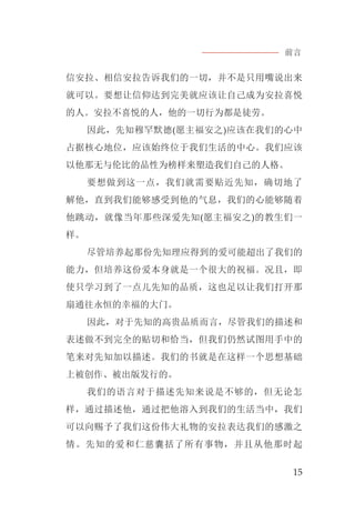 前言
15
信安拉、相信安拉告诉我们的一切，并不是只用嘴说出来
就可以。要想让信仰达到完美就应该让自己成为安拉喜悦
的人。安拉不喜悦的人，他的一切行为都是徒劳。
因此，先知穆罕默德(愿主福安之)应该在我们的心中
占据核心地位，应该始终位于我们生活的中心。我们应该
以他那无与伦比的品性为榜样来塑造我们自己的人格。
要想做到这一点，我们就需要贴近先知，确切地了
解他，直到我们能够感受到他的气息，我们的心能够随着
他跳动，就像当年那些深爱先知(愿主福安之)的教生们一
样。
尽管培养起那份先知理应得到的爱可能超出了我们的
能力，但培养这份爱本身就是一个很大的祝福。况且，即
使只学习到了一点儿先知的品质，这也足以让我们打开那
扇通往永恒的幸福的大门。
因此，对于先知的高贵品质而言，尽管我们的描述和
表述做不到完全的贴切和恰当，但我们仍然试图用手中的
笔来对先知加以描述。我们的书就是在这样一个思想基础
上被创作、被出版发行的。
我们的语言对于描述先知来说是不够的，但无论怎
样，通过描述他，通过把他溶入到我们的生活当中，我们
可以向赐予了我们这份伟大礼物的安拉表达我们的感激之
情。先知的爱和仁慈囊括了所有事物，并且从他那时起
 