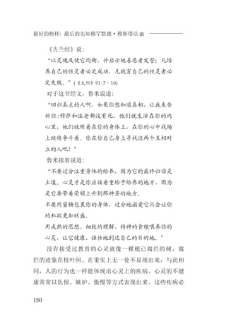 最好的榜样: 最后的先知穆罕默德·穆斯塔法J
150
《古兰经》说:
“以灵魂及使它均衡，并启示他善恶者发誓；凡培
养自己的性灵者必定成功，凡戕害自己的性灵者必
定失败。”(《太阳》91:7－10)
对于这节经文，鲁米说道:
“回归真主的人啊，如果你想知道真相，让我来告
诉你:穆萨和法老都没有死，他们就生活在你的内
心里，他们就附着在你的身体上，在你的心中战场
上继续争斗着。你在你自己身上寻找这两个互相对
立的人吧！”
鲁米接着说道:
“不要过分注重身体的给养，因为它的最终归宿是
土壤。心灵才是你应该着重给予给养的地方，因为
是它要带着荣耀上升到那神圣的地方。
不要用蜜糖包裹你的身体，过分地溺爱它只会让你
的私欲更加旺盛。
用成熟的思想、细致的理解、精神的食粮喂养你的
心灵，让它健康、强壮地到达自己的目的地。”
没有接受过教育的心灵就像一棵根已腐烂的树，腐
烂的迹象在枝叶间、在果实上无一处不显现出来，与此相
同，人的行为也一样能体现出心灵上的疾病。心灵的不健
康常常以仇恨、嫉妒、傲慢等方式表现出来。这些疾病必
 