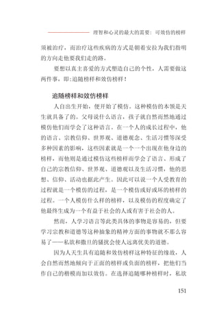理智和心灵的最大的需要: 可效仿的榜样
151
须被治疗，而治疗这些疾病的方式是朝着安拉为我们指明
的方向走他要我们走的路。
要想以真主喜爱的方式塑造自己的个性，人需要做这
两件事，即:追随榜样和效仿榜样！
追随榜样和效仿榜样
人自出生开始，便开始了模仿。这种模仿的本领是天
生就具备了的。父母说什么语言，孩子就自然而然地通过
模仿他们而学会了这种语言。在一个人的成长过程中，他
的语言、宗教信仰、世界观、道德观念、生活习惯等深受
多种因素的影响，这些因素就是一个一个出现在他身边的
榜样，而他则是通过模仿这些榜样而学会了语言、形成了
自己的宗教信仰、世界观、道德观以及生活习惯，他的思
想、信仰、活动也据此产生。因此可以说一个人受教育的
过程就是一个模仿的过程，是一个模仿或好或坏的榜样的
过程。一个人模仿什么样的榜样，以及模仿的程度确定了
他最终生成为一个有益于社会的人或有害于社会的人。
然而，人学习语言等此类具体的事物是容易的，但要
学习宗教和道德等这种抽象的精神方面的事物就不那么容
易了——私欲和撒旦的骚扰会使人远离优美的道德。
因为人天生具有追随和效仿榜样这种特征的缘故，人
会自然而然地倾向于正面的榜样或负面的榜样，把他们当
作自己的楷模而加以效仿。在选择追随哪种榜样时，私欲
 