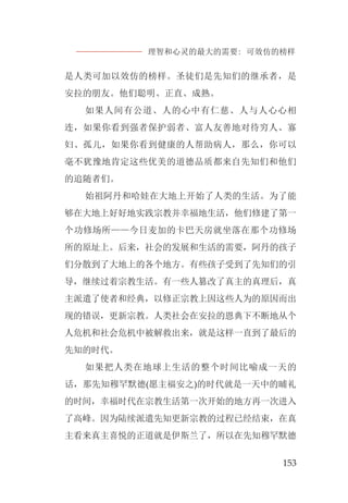 理智和心灵的最大的需要: 可效仿的榜样
153
是人类可加以效仿的榜样。圣徒们是先知们的继承者，是
安拉的朋友。他们聪明、正直、成熟。
如果人间有公道、人的心中有仁慈、人与人心心相
连，如果你看到强者保护弱者、富人友善地对待穷人、寡
妇、孤儿，如果你看到健康的人帮助病人，那么，你可以
毫不犹豫地肯定这些优美的道德品质都来自先知们和他们
的追随者们。
始祖阿丹和哈娃在大地上开始了人类的生活。为了能
够在大地上好好地实践宗教并幸福地生活，他们修建了第一
个功修场所——今日麦加的卡巴天房就坐落在那个功修场
所的原址上。后来，社会的发展和生活的需要，阿丹的孩子
们分散到了大地上的各个地方。有些孩子受到了先知们的引
导，继续过着宗教生活。有一些人篡改了真主的真理后，真
主派遣了使者和经典，以修正宗教上因这些人为的原因而出
现的错误，更新宗教。人类社会在安拉的恩典下不断地从个
人危机和社会危机中被解救出来，就是这样一直到了最后的
先知的时代。
如果把人类在地球上生活的整个时间比喻成一天的
话，那先知穆罕默德(愿主福安之)的时代就是一天中的晡礼
的时间，幸福时代在宗教生活第一次开始的地方再一次进入
了高峰。因为陆续派遣先知更新宗教的过程已经结束，在真
主看来真主喜悦的正道就是伊斯兰了，所以在先知穆罕默德
 