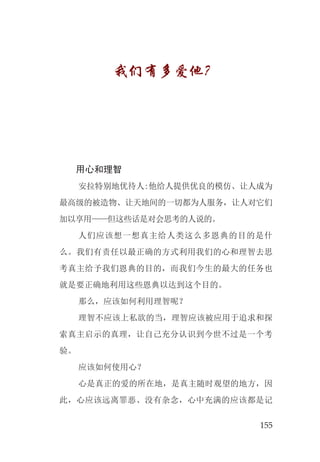 155
我们有多爱他？
用心和理智
安拉特别地优待人:他给人提供优良的模仿、让人成为
最高级的被造物、让天地间的一切都为人服务，让人对它们
加以享用——但这些话是对会思考的人说的。
人们应该想一想真主给人类这么多恩典的目的是什
么。我们有责任以最正确的方式利用我们的心和理智去思
考真主给予我们恩典的目的，而我们今生的最大的任务也
就是要正确地利用这些恩典以达到这个目的。
那么，应该如何利用理智呢？
理智不应该上私欲的当，理智应该被应用于追求和探
索真主启示的真理，让自己充分认识到今世不过是一个考
验。
应该如何使用心？
心是真正的爱的所在地，是真主随时观望的地方，因
此，心应该远离罪恶、没有杂念，心中充满的应该都是记
 