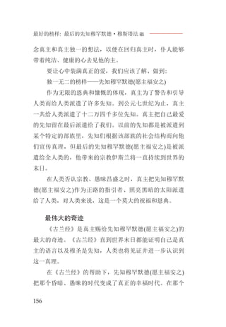 最好的榜样: 最后的先知穆罕默德·穆斯塔法J
156
念真主和真主独一的想法，以便在回归真主时，仆人能够
带着纯洁、健康的心去见他的主。
要让心中装满真正的爱，我们应该了解、做到:
独一无二的榜样——先知穆罕默德(愿主福安之)
作为无限的恩典和慷慨的体现，真主为了警告和引导
人类而给人类派遣了许多先知。到公元七世纪为止，真主
一共给人类派遣了十二万四千多位先知。真主把自己最爱
的先知留在最后派遣给了我们。以前的先知都是被派遣到
某个特定的部族里，先知们根据该部族的社会结构而向他
们宣传真理，但最后的先知穆罕默德(愿主福安之)是被派
遣给全人类的，他带来的宗教伊斯兰将一直持续到世界的
末日。
在人类否认宗教、愚昧昌盛之时，真主把先知穆罕默
德(愿主福安之)作为正路的指引者、照亮黑暗的太阳派遣
给了人类，对人类来说，这是一个莫大的祝福和恩典。
最伟大的奇迹
《古兰经》是真主赐给先知穆罕默德(愿主福安之)的
最大的奇迹。《古兰经》直到世界末日都能证明自己是真
主的语言以及穆圣是先知，人类也将见证并进一步认识到
这一真理。
在《古兰经》的帮助下，先知穆罕默德(愿主福安之)
把那个昏暗、愚昧的时代变成了真正的幸福时代。在那个
 