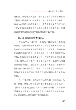 我们应该多么爱他？
157
时代里，在道德品质方面，先知把活埋自己的女婴的愚昧
无情的人改变成了心中充满了仁慈与爱和承担责任的人。
这些人在道德方面的变化好似一个人原本是呆在印度洋底
下的，但现在却被提升到了喜玛拉雅山的山巅之上。我们
由此也可以看出先知这个优良模范有多么卓越。
自己眼睛瞎却诋毁太阳的人
如果这个人不是斜眼，那他是不会在先知身上发现
缺点的。那些试图指摘穆圣的缺点和错误的人不过是在证
明自己多么有错误和多么有缺陷而已。历史上，因为先知
们传播的真理不符合一些人的私欲，这些人看不到真理的
美好，所以很多先知都遭受过自己的宗族的压迫和无耻的
非难。这些人为了让人们相信他们是对的，他们对先知们
恶意诽谤和诬陷，并给先知们配上了许多虚弱、丑陋等等
他们自己才拥有的特点。今天，有一些人也给穆圣造谣，
但这些诽谤只能反映出诽谤者败坏的道德和他们可悲的
处境。
每一种生物都只能在适合自己本性的环境里生活，人
也不例外。就像习惯于花蕊的蜜蜂不能生活在干草丛中，
习惯于垃圾堆的老鼠闻不到鲜花的芬芳一样，高贵的心
灵欣赏先知穆罕默德(愿主福安之)带来的真理放射出的光
芒，但卑鄙的心只能满足于低劣和肮脏。
 