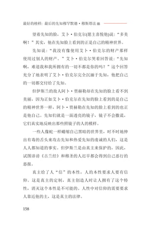 最好的榜样: 最后的先知穆罕默德·穆斯塔法J
158
望着先知的脸，艾卜·伯克尔(愿主喜悦他)说:“多美
啊！”其实，他在先知脸上看到的正是自己的精神世界。
先知说:“我没有像使用艾卜·伯克尔的财产那样
使用过别人的财产。”艾卜·伯克尔哭着回答说:“先知
啊，难道我和我所拥有的一切不都是你的吗？”这个回答
充分了地表明了艾卜·伯克尔完全沉湎于先知，他把自己
的一切都交付给了先知。
但伊斯兰的敌人阿卜·贾赫勒却在先知的脸上看不到
美丽，因为正如艾卜·伯克尔在先知的脸上看到的是自己
的精神世界一样，阿卜·贾赫勒在先知的脸上看到的也正
是他自己。先知们就是一面透亮的镜子，镜子不会撒谎，
它们真实地反映出那些照镜子的人的模样。
一些人像蛇一样蜷缩自己黑暗的世界里，时不时地伸
出有毒的舌头来攻击先知和热爱先知的虔诚的人们，这是
人人都知道的事实。但伊斯兰是由真主来保护的，因此，
试图诽谤《古兰经》和穆圣的人迟早都会得到自己恶行的
恶报。
真主给了人“信”的本性，人的本性要求人要有信
仰。这是真主的定制，真主创造人时让人拥有了这个特
性，消灭这个本性是不可能的。人性中对信仰的需要要求
人靠近他的主，这是真主的法律。
 