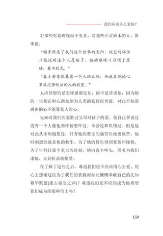 我们应该多么爱他？
159
对那些对真理视而不见者，对那些心灵麻木的人，鲁
米说:
“指责照亮了我们这个世界的太阳、说它的坏话
只能说明这个人是瞎子，他的眼睛只习惯于黑
暗，看不到光。”
“真主若意欲暴露一个人的丑陋，他就在他的心
里放挖苦纯洁的人的欲望。”
人应该想的是怎样感谢先知，而不是诽谤他，因为他
的一生都在呕心沥血地为人类的获救而奔波，对此不知道
感谢的心不能算是人的心。
先知对我们的爱胜过父母对孩子的爱。他自己曾说过
没有一个人像他那样被恐吓过、辛苦过和饥饿过。但是他
对此从未所抱怨过，只有他的教生的痛苦让他更痛苦。他
时刻想的就是他的教生。为了他的教生得到宽恕和拯救，
为了审判日那个重大的时刻，他向真主叩头，哭着为我们
求情，直到祈求被接受。
在了解了这些之后，难道我们还不应该用心去爱、用
心去感谢这位为了我们的获救而如此慷慨奉献自己的先知
穆罕默德(愿主福安之)吗？难道我们还不应该成为他希望
我们成为的那种信士吗？
 