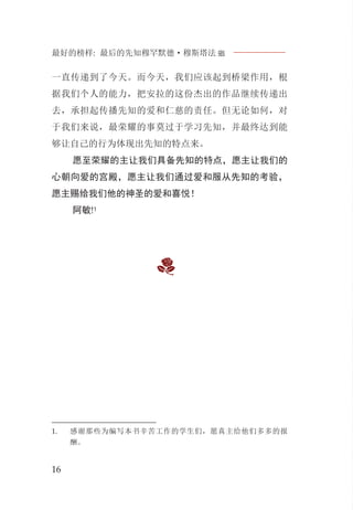 最好的榜样: 最后的先知穆罕默德·穆斯塔法J
16
一直传递到了今天。而今天，我们应该起到桥梁作用，根
据我们个人的能力，把安拉的这份杰出的作品继续传递出
去，承担起传播先知的爱和仁慈的责任。但无论如何，对
于我们来说，最荣耀的事莫过于学习先知，并最终达到能
够让自己的行为体现出先知的特点来。
愿至荣耀的主让我们具备先知的特点，愿主让我们的
心朝向爱的宫殿，愿主让我们通过爱和服从先知的考验，
愿主赐给我们他的神圣的爱和喜悦！
阿敏!1
1. 感谢那些为编写本书辛苦工作的学生们，愿真主给他们多多的报
酬。
 