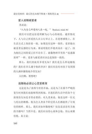 最好的榜样: 最后的先知穆罕默德·穆斯塔法J
160
爱人追随被爱者
圣训说:
“人与自己所爱的人在一起。”(Bukhari, Adab, 96)
我们可以把这份爱理解为心与心的相连。通常情况
下，人与自己所爱的人在言行举止上、在思想感情上、在
生活方式上保持着一致。如果没有这种一致性，爱者做出
被爱者反感的行为来，那说明他们不能再呆在一起了，因
为他们之间的爱已经不存在了。就像物理学里的“连通器
原理”一样，爱者与被爱者应该总是保持一致的。
那么，我们到底有多爱先知？我们是怎么样追随他
的？我们有多么遵守他的圣训？我们有没有对孩子及周围
的人满怀激情地介绍先知？
人们啊，想想吧！
追随他必须让心灵受教育
无论是为了获得今世的幸福，还是为了在那个严峻的
复生时刻我们也能够得到祝福，在我们的生活中的各个方
面效仿先知是非常必要的。对人类来说，他是这样一位无
与伦比的楷模，他为全人类各个阶层的人们都提供了可效
仿的榜样。那么，我们该如何像他呢？仅仅是读读有关他
的书籍吗？当然不是。我们应该用心来体会他，用心来模
仿他。真主说:
 