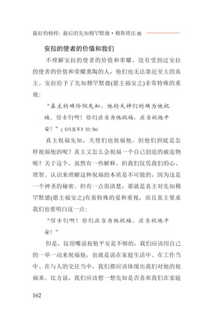 最好的榜样: 最后的先知穆罕默德·穆斯塔法J
162
安拉的使者的价值和我们
不理解安拉的使者的价值和荣耀，没有受到过安拉
的使者的价值和荣耀熏陶的人，他们也无法靠近至大的真
主。安拉给予了先知穆罕默德(愿主福安之)非常特殊的重
视:
“真主的确怜悯先知，他的天神们的确为他祝
福。信士们啊！你们应当为他祝福，应当祝他平
安！”(《同盟军》33:56)
真主祝福先知，天使们也祝福他。但他们到底是怎
样祝福他的呢？真主又怎么会祝福一个自己创造的被造物
呢？关于这个，虽然有一些解释，但我们仅凭我们的心、
理智、认识来理解这种祝福的本质是不可能的，因为这是
一个神圣的秘密。但有一点很清楚，那就是真主对先知穆
罕默德(愿主福安之)有着特殊的爱和重视，而且真主要求
我们也要明白这一点:
“信士们啊！你们应当为他祝福，应当祝他平
安！”
但是，仅用嘴说祝他平安是不够的，我们应该用自己
的一举一动来祝福他，也就是说在家庭生活中、在工作当
中、在与人的交往当中，我们都应该体现出我们对他的祝
福来。比方说，我们应该想一想先知是否喜欢我们在家庭
 