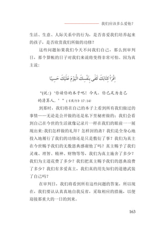 我们应该多么爱他？
163
生活、生意、人际关系中的行为，是否喜爱我们培养起来
的孩子，是否欣赏我们所做的功修？
这些问题如果我们今天不问我们自己，那么到审判
日，那个算帐的日子对我们来说将变得非常可怕。因为真
主说:
‫ﺎ‬‫ﹰ‬‫ﺒ‬‫ﻴ‬ ‫ﹺ‬‫ﺴ‬ ‫ﹶ‬‫ﺣ‬ ‫ﹶ‬‫ﻚ‬‫ﹾ‬‫ﻴ‬‫ﹶ‬‫ﻠ‬‫ﹶ‬‫ﻋ‬ ‫ﹶ‬‫ﻡ‬‫ﹾ‬‫ﻮ‬‫ﹶ‬‫ﻴ‬‫ﹾ‬‫ﻟ‬‫ﺍ‬ ‫ﹶ‬‫ﻚ‬‫ﹺ‬‫ﺴ‬‫ﹾ‬‫ﻔ‬‫ﹶ‬‫ﻨ‬‫ﹺ‬‫ﺑ‬ ‫ﻰ‬ٰ‫ﻔ‬‫ﹶ‬‫ﻛ‬ ‫ﹶ‬‫ﻚ‬‫ﹶ‬‫ﺑ‬‫ﹶﺎ‬‫ﺘ‬‫ﹺ‬‫ﻛ‬ ‫ﹾ‬‫ﺍ‬‫ﹶ‬‫ﺮ‬‫ﹾ‬‫ﻗ‬‫ﹺ‬‫ﺍ‬
“(说:)‘你读你的本子吧！今天，你已足为自己
的清算人。’”(《夜行》17:14)
到那时，我们将在自己的本子上看到所有我们做过的
事情——无论是公开做的还是私下里秘密做的；我们会看
到自己在今世的生活就像记录片一样在我们的眼前一一展
现出来:我们怎样做的礼拜？怎样封的斋？我们是全身心地
投入地履行了我们的功修还是只是敷衍了事？我们为真主
在今世赐予我们的无数恩典感谢他了吗？真主赐予了我们
灵魂、理智、精神、财物等等，我们为真主施舍了多少？
我们为主道花费了多少？我们把真主赐予我们的恩典浪费
了多少？我们有多爱真主，我们真的用先知们的道德武装
了自己吗？
在审判日，我们将看到所有这些问题的答案，所以现
在，我们要认认真真地自我反省，采取相应的措施，以便
迎接那重大的一日的到来。
 