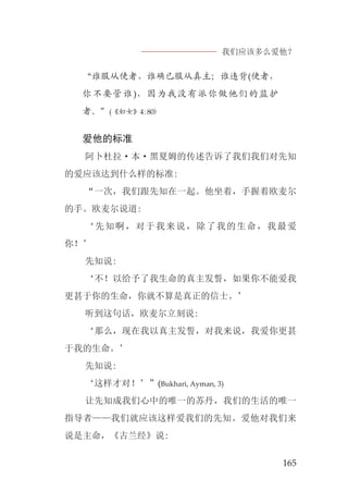 我们应该多么爱他？
165
“谁服从使者，谁确已服从真主；谁违背(使者，
你不要管谁)，因为我没有派你做他们的监护
者。”(《妇女》4:80)
爱他的标准
阿卜杜拉·本·黑夏姆的传述告诉了我们我们对先知
的爱应该达到什么样的标准:
“一次，我们跟先知在一起。他坐着，手握着欧麦尔
的手。欧麦尔说道:
‘先知啊，对于我来说，除了我的生命，我最爱
你！’
先知说:
‘不！以给予了我生命的真主发誓，如果你不能爱我
更甚于你的生命，你就不算是真正的信士。’
听到这句话，欧麦尔立刻说:
‘那么，现在我以真主发誓，对我来说，我爱你更甚
于我的生命。’
先知说:
‘这样才对！’”(Bukhari, Ayman, 3)
让先知成我们心中的唯一的苏丹，我们的生活的唯一
指导者——我们就应该这样爱我们的先知。爱他对我们来
说是主命，《古兰经》说:
 