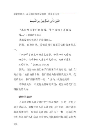 最好的榜样: 最后的先知穆罕默德·穆斯塔法J
166
‫ﹾ‬‫ﻢ‬‫ﹺ‬‫ﻬ‬‫ﹺ‬‫ﺴ‬‫ﹸ‬‫ﹾﻔ‬‫ﻧ‬‫ﹶ‬‫ﺍ‬ ‫ﹾ‬‫ﻦ‬‫ﹺ‬‫ﻣ‬ ‫ﹶ‬‫ﻴﻦ‬‫ﹺ‬‫ﻨ‬‫ﹺ‬‫ﻣ‬‫ﹾ‬‫ﺆ‬ ‫ﹸ‬‫ﻤ‬‫ﹾ‬‫ﻟ‬‫ﺎ‬‫ﹺ‬‫ﺑ‬ ‫ﻰ‬ٰ‫ﻟ‬‫ﹾ‬‫ﻭ‬‫ﹶ‬‫ﺍ‬ ‫ﱡ‬‫ﻲ‬‫ﹺ‬‫ﺒ‬‫ﱠ‬‫ﻨ‬‫ﻟ‬‫ﹶ‬‫ﺍ‬
“先知对信士们的权利，重于他们自身的权
利......”(《同盟军》33:6)
我们爱他应该更甚于我们自己。
因此，在圣训里，爱他是拥有真正的信仰的条件之
一。
“以给予了我生命的真主发誓，如果一个人爱他
的父母、孩子和别人更甚于我的话，他就不是真
正的信士。”(Bukhari, Iman, 8)
因此，当先知向圣门弟子们要求什么的时候，他们立
刻会说:“安拉的使者啊，我们愿意为你牺牲我们父母、我
们的生命、我们所拥有的一切！”并马上执行他的话。
不尊重先知、不爱他是愚昧的表现；爱先知是我们获
得拯救的良方。
爱他的表现
人们喜爱什么就会时时把它挂在嘴边，只要一有机会
就会说起它。就像生意人总是谈论自己的生意，时时计算
着盈利和损失，母亲总是谈论自己的孩子一样，杰出的教
生们和正直的人们总是带着惊叹和佩服时时提起的是伟大
 