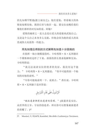 我们应该多么爱他？
167
的先知穆罕默德(愿主福安之)。他们爱他，带着极大的热
情处处模仿他，渴望后世与他在一起。愿安拉也赐给我们
像他们那样的对先知的爱，阿敏！
爱情的秘密之一是人总是以爱人的道德来武装自己，
无论这个人自己本身多么无能，但他会因为他的爱人的高
贵或伟大而获得一些能力。
用先知理应得到的方式解释先知是十分困难的
在指挥一场小规模战役时，卡哈利得·本·瓦利德在
一个穆斯林村边停了下来。部落的酋长要求他解释先知，
卡哈利得说:
“我无法说清安拉的使者的美好，我没有这个能
力。” 卡哈利得·本·瓦利德说，“你不可能得到一个贴
切的对他的说明。”
“尽你可能地说明一下。说重点。”酋长说。卡哈利
得·本·瓦利德于是回答道:
‫ﻞﹺ‬ ‫ﹺ‬‫ﺳ‬‫ﹾ‬‫ﺮ‬ ‫ﹸ‬‫ﻤ‬‫ﹾ‬‫ﻟ‬‫ﺍ‬ ‫ﹺ‬‫ﺭ‬‫ﺪﹾ‬‫ﹶ‬‫ﻗ‬ ‫ﻰ‬ٰ‫ﻠ‬‫ﹶ‬‫ﻋ‬ ‫ﹸ‬‫ﻮﻝ‬ ‫ﹸ‬‫ﺳ‬‫ﱠ‬‫ﻟﺮ‬‫ﹶ‬‫ﺍ‬
“被派遣者拥有派遣者的荣耀。”(派遣者是安拉，
众世界的主宰，宇宙的创造者，所以你可以想象被派遣者
的荣耀了。)37
37. Munâwî, V, 92/6478; Kastalânî, Mevâhib-i Ledünniyye Tercümesi,
 