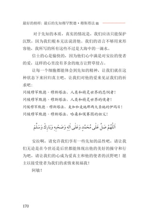 最好的榜样: 最后的先知穆罕默德·穆斯塔法J
170
对于先知的本质，真实的情况是，我们应该只能保护
沉默，因为我们根本无法说清他。我们的语言不够用来形
容他，我所写的所有这些不过是大海中的一滴水。
信士的心是愉快的，因为他们心中满是对安拉的使者
的爱，这样的心里没有多余的地方让野草侵占。
让每一个细胞都能体会到先知的精神，让我们就在这
种状态下来回归真主吧，让我们对他的爱来见证我们的祈
求吧:
问候穆罕默德·穆斯塔法，人类和精灵世界的悲悯者！
问候穆罕默德·穆斯塔法，人类和精灵世界的使者！
问候穆罕默德·穆斯塔法，麦加和麦地那两大圣地的伊玛目！
问候穆罕默德·穆斯塔法，哈桑和侯赛因的祖父！
‫ﹾ‬‫ﻢ‬‫ﱢ‬‫ﻠ‬ ‫ﹶ‬‫ﺳ‬‫ﹶ‬‫ﻭ‬ ‫ﹾ‬‫ﻙ‬‫ﹺ‬‫ﺭ‬‫ﺎ‬‫ﹶ‬‫ﺑ‬‫ﹶ‬‫ﻭ‬ ‫ﹺ‬‫ﻪ‬‫ﹺ‬‫ﺒ‬ ‫ﹾ‬‫ﺤ‬ ‫ﹶ‬‫ﺻ‬‫ﹶ‬‫ﻭ‬ ‫ﹺ‬‫ﻪ‬‫ﹺ‬‫ﻟ‬ٰ‫ﺍ‬ ‫ﻰ‬ٰ‫ﻠ‬‫ﹶ‬‫ﻋ‬‫ﹶ‬‫ﻭ‬ ‫ﹴ‬‫ﺪ‬‫ﱠ‬‫ﻤ‬ ‫ﹶ‬‫ﺤ‬‫ﹸ‬‫ﻣ‬ ‫ﻰ‬ٰ‫ﻠ‬‫ﹶ‬‫ﻋ‬ ‫ﱢ‬‫ﻞ‬ ‫ﹶ‬‫ﺻ‬ ‫ﱠ‬‫ﻢ‬‫ﹸ‬‫ﻬ‬‫ﱣ‬‫ﻠ‬‫ﻟ‬‫ﹶ‬‫ﺍ‬
安拉啊，请允许我们享有一些先知的品性吧，请让我
们无论是在今世还是后世都能体现出他的美好的操守和行
为吧，请让我们的心成为爱真主和他的使者的沃野吧！愿
主以接受使者为我们的求情来祝福我！
阿敏！
 