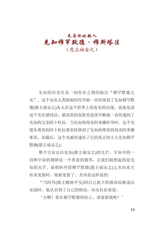 19
无与伦比的人
先知穆罕默德·穆斯塔法
（愿主福安之）
先知的历史以及一切存在之物均始自“穆罕默德之
光”。这个光从人类始祖阿丹开始一直传续到了先知穆罕默
德(愿主福安之)本人在这个世界上的真实的出现。也就是说
这个光在最纯洁、最高贵的家族里连续不断地一直传递到了
先知的父亲阿卜杜拉。当先知的母亲阿米娜怀孕时，这个光
便从尊贵的阿卜杜拉那里转移到了先知的尊贵的母亲阿米娜
那里，而最后，这个光被传递给了它的真正的主人先知穆罕
默德(愿主福安之)。
整个宇宙出自先知(愿主福安之)的光芒。宇宙中的一
切和宇宙的规律是一个善意的微笑，让我们联想起的是先
知的光芒。始祖阿丹借穆罕默德(愿主福安之)之名向真主
祈求宽恕时，他被宽恕了。圣训是这样说的:
“当阿丹(愿主赐他平安)因自己犯下的错误而被逐出
乐园时，他认识到了自己的错误，向安拉祈求道:
‘主啊！看在穆罕默德的份上，请宽恕我吧！’
 
