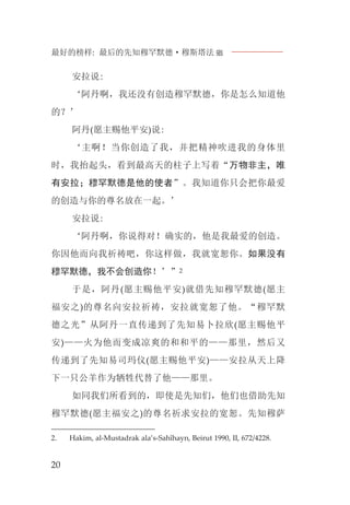 最好的榜样: 最后的先知穆罕默德·穆斯塔法J
20
安拉说:
‘阿丹啊，我还没有创造穆罕默德，你是怎么知道他
的？’
阿丹(愿主赐他平安)说:
‘主啊！当你创造了我，并把精神吹进我的身体里
时，我抬起头，看到最高天的柱子上写着“万物非主，唯
有安拉；穆罕默德是他的使者”。我知道你只会把你最爱
的创造与你的尊名放在一起。’
安拉说:
‘阿丹啊，你说得对！确实的，他是我最爱的创造。
你因他而向我祈祷吧，你这样做，我就宽恕你。如果没有
穆罕默德，我不会创造你！’”2
于是，阿丹(愿主赐他平安)就借先知穆罕默德(愿主
福安之)的尊名向安拉祈祷，安拉就宽恕了他。“穆罕默
德之光”从阿丹一直传递到了先知易卜拉欣(愿主赐他平
安)——火为他而变成凉爽的和和平的——那里，然后又
传递到了先知易司玛仪(愿主赐他平安)——安拉从天上降
下一只公羊作为牺牲代替了他——那里。
如同我们所看到的，即使是先知们，他们也借助先知
穆罕默德(愿主福安之)的尊名祈求安拉的宽恕。先知穆萨
2. Hakim, al-Mustadrak ala’s-Sahîhayn, Beirut 1990, II, 672/4228.
 