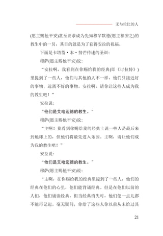 无与伦比的人
21
(愿主赐他平安)甚至要求成为先知穆罕默德(愿主福安之)的
教生中的一员，其目的就是为了获得安拉的祝福。
下面是卡塔岱·本·努芒传述的圣训:
穆萨(愿主赐他平安)说:
“安拉啊，我看到在你赐给我的经典(即《讨拉特》)
里提到了一些人，他们与其他的人不一样，他们只接近好
的事物，远离不好的事物。安拉啊，请你让这些人成为我
的教生吧！”
安拉说:
“他们是艾哈迈德的教生。”
穆萨(愿主赐他平安)说:
“主啊！我看到你赐给我的经典上说一些人是最后来
到地球上的，但他们将最先进入乐园。主啊，请让他们成
为我的教生吧！”
安拉说:
“他们是艾哈迈德的教生。”
穆萨(愿主赐他平安)说:
“主啊，在你赐给我的经典里提到了一些人，他们的
经典在他们的心里，他们能背诵经典。但是在他们以前的
人们，他们诵读经典，但当经典消失时，他们便一点儿都
不能再记起。毫无疑问，你给了这些人你以前从未给过其
 