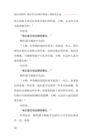 最好的榜样: 最后的先知穆罕默德·穆斯塔法J
22
他人的能力来记忆和保存他们的经典。主啊，让这些人成
为我的教生吧！”
安拉说:
“他们是艾哈迈德的教生。”
穆萨(愿主赐他平安)说:
“主啊，在你赐给我的经典里，你提到一些人，他们
相信在他们之前降示的经典，也相信最后的经典。他们反
对偶像，与独眼的骗子旦扎里作战。主啊，让这些人成为
我的教生吧！”
安拉说:
“他们是艾哈迈德的教生。”
穆萨(愿主赐他平安)说:
“主啊，在你赐给我的经典里提到了一些人，如果他
们举意做一件好事，他们就可以得到一件善功的报酬，即
使他们未能做这件好事；如果他们做了他们所举意的，他
们就可以得到10到700倍的报酬。主啊，让这些人成为我的
教生吧！”
安拉说:
“他们是艾哈迈德的教生。”
听到这些，穆萨(愿主赐他平安)把自己手中的经典放
在一边，说道:
 