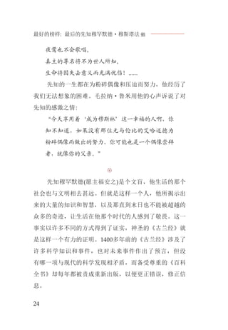 最好的榜样: 最后的先知穆罕默德·穆斯塔法J
24
夜莺也不会歌唱,
真主的尊名将不为世人所知,
生命将因失去意义而充满忧伤！......
先知的一生都在为粉碎偶像和压迫而努力，他经历了
我们无法想象的困难。毛拉纳·鲁米用他的心声诉说了对
先知的感激之情:
“今天享用着‘成为穆斯林’这一幸福的人啊，你
知不知道，如果没有那位无与伦比的艾哈迈德为
粉碎偶像而做出的努力，你可能也是一个偶像崇拜
者，就像你的父亲。”

先知穆罕默德(愿主福安之)是个文盲，他生活的那个
社会也与文明相去甚远。但就是这样一个人，他所揭示出
来的大量的知识和智慧，以及那直到末日也不能被超越的
众多的奇迹，让生活在他那个时代的人感到了敬畏。这一
事实以许多不同的方式得到了证实，神圣的《古兰经》就
是这样一个有力的证明。1400多年前的《古兰经》涉及了
许多科学知识和事件，也对未来事件作出了预言，但没
有哪一项与现代的科学发现相矛盾，而备受尊重的《百科
全书》却每年都被责成重新出版，以便更正错误，修正信
息。
 