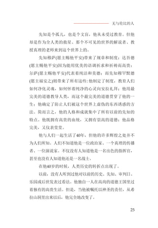 无与伦比的人
25
先知是个孤儿，也是个文盲，他从未受过教育。但他
却是作为全人类的救星、那个不可见的世界的解说者、教
授真理的老师来到这个世界上的。
先知穆萨(愿主赐他平安)带来了规章和制度；达吾德
(愿主赐他平安)因为能用优美的语调祈求和祈祷而高贵；
尔萨(愿主赐他平安)代表着纯洁和美德；而先知穆罕默德
(愿主福安之)则带来了所有这些:他制定了制度，教育人们
如何净化灵魂，如何怀着纯净的心灵向安拉礼拜；他用最
完美的道德教导人类，而这个最完美的道德贯穿了他的一
生；他确定了防止人们被这个世界上虚伪的东西诱惑的方
法。简而言之，他的人格和成就集中了所有以前的先知的
特点。他既拥有高贵的血统，又拥有崇高的道德；他品格
完美，又仪表堂堂。
他与人们一起生活了40年，但他的许多辉煌之处并不
为人们所知。人们不知道他是一位政治家、一个真理的传播
者、一位演说家。不仅没有人知道他是一名出色的指挥官，
甚至也没有人知道他还是一名战士。
在他40岁的时候，人类历史的转折点出现了。
以前，没有人听到过他对以前的历史、先知、审判日、
乐园或后世发表过看法。他独自一人在高尚的道德王国里过
着独有的高贵生活。但是，当他被嘱托以神圣的责任，从希
拉山洞里出来以后，他完全地改变了。
 