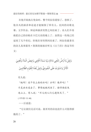 最好的榜样: 最后的先知穆罕默德·穆斯塔法J
26
在他开始执行使命时，整个阿拉伯震惊了、恐惧了。
他非凡的演讲和论述才能倾倒了所有人。民间的诗歌竞
赛、文学作品、辩论和演讲突然之间结束了。诗人们不再
敢把自己的诗贴在卡巴天房的墙上了。虽然这一传统已经
延续了几个世纪，但现在却突然间结束了。阿拉伯最著名
的诗人易米儒里·凯斯的妹妹在听完《古兰经》的这节经
文:
‫ﹶ‬‫ﻲ‬ ‫ﹺ‬‫ﻀ‬‫ﹸ‬‫ﻗ‬‫ﹶ‬‫ﻭ‬ ‫ﹸ‬‫ﺎﺀ‬‫ﹶ‬‫ﻤ‬‫ﹾ‬‫ﻟ‬‫ﺍ‬ ‫ﹶ‬‫ﻴﺾ‬‫ﹺ‬‫ﻏ‬‫ﹶ‬‫ﻭ‬ ‫ﻲ‬‫ﹺ‬‫ﻌ‬‫ﹺ‬‫ﻠ‬‫ﹾ‬‫ﻗ‬‫ﹶ‬‫ﺍ‬ ‫ﹸ‬‫ﺎﺀ‬‫ﹶ‬‫ﻤ‬ ‫ﹶ‬‫ﺳ‬ ‫ﺎ‬‫ﹶ‬‫ﻳ‬‫ﹶ‬‫ﻭ‬ ‫ﹺ‬‫ﻙ‬‫ﹶ‬‫ﺀ‬‫ﺎ‬‫ﹶ‬‫ﻣ‬ ‫ﻲ‬‫ﹺ‬‫ﻌ‬‫ﹶ‬‫ﻠ‬‫ﹾ‬‫ﺑ‬‫ﺍ‬ ‫ﹸ‬‫ﺽ‬‫ﹾ‬‫ﺭ‬‫ﹶ‬‫ﺍ‬ ‫ﺎ‬‫ﹶ‬‫ﻳ‬ ‫ﹶ‬‫ﻴﻞ‬‫ﹺ‬‫ﻗ‬‫ﹶ‬‫ﻭ‬
‫ﹶ‬‫ﻴﻦ‬‫ﹺ‬‫ﻤ‬‫ﹺ‬‫ﺎﻟ‬ ‫ﱠ‬‫ﺍﻟﻈ‬ ‫ﹺ‬‫ﻡ‬‫ﹾ‬‫ﻮ‬‫ﹶ‬‫ﻘ‬‫ﹾ‬‫ﻠ‬‫ﹺ‬‫ﻟ‬ ‫ﺍ‬‫ﺪﹰ‬‫ﹾ‬‫ﻌ‬‫ﹸ‬‫ﺑ‬ ‫ﹶ‬‫ﻴﻞ‬‫ﹺ‬‫ﻗ‬‫ﹶ‬‫ﻭ‬ ‫ﱢ‬‫ﻱ‬‫ﹺ‬‫ﻮﺩ‬ ‫ﹸ‬‫ﺠ‬‫ﹾ‬‫ﻟ‬‫ﺍ‬ ‫ﻰ‬‫ﹶ‬‫ﻠ‬‫ﹶ‬‫ﻋ‬ ‫ﹾ‬‫ﺕ‬‫ﹶ‬‫ﹶﻮ‬‫ﺘ‬ ‫ﹾ‬‫ﺍﺳ‬‫ﹶ‬‫ﻭ‬ ‫ﹸ‬‫ﺮ‬‫ﹾ‬‫ﻣ‬‫ﹶ‬ ‫ﹾ‬‫ﺍﻻ‬
有人说:
“地啊！汲干你上面的水吧！云啊！散开吧！”
于是洪水退去了，事情就被判决了。船停舶在朱
迭山上。有人说:“不义的人们已遭毁灭了。”
(《呼德》11:44)
——后说道:
“它让我们无话可说，我哥哥的诗也没什么可值得骄
傲的了。”
 