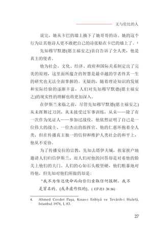 无与伦比的人
27
说完，她从卡巴的墙上摘下了她哥哥的诗。她的这个
行为让其他诗人更不敢把自己的诗张贴在卡巴的墙上了。4
先知穆罕默德(愿主福安之)亲自告诉了全人类，他是
真主的使者。
他为社会、文化、经济、政府和国际关系制定出了完
美的原则，这里面所蕴含的智慧是最卓越的学者终其一生
的研究也无法全面掌握的。无疑的，随着理论知识的发展
和实际经验的逐渐丰富，人们对先知穆罕默德(愿主福安
之)的现实性的理解也将更加深入。
在伊斯兰来临之前，尽管先知穆罕默德(愿主福安之)
从未挥舞过刀剑，从未接受过军事训练，从未——除了有
一次作为见证人——参加过战役，他依然证明了自己是一
位伟大的战士、一位杰出的指挥官。他的仁慈环抱着全人
类，但在传播真主独一的信仰和维护人类社会的和平上，
他从不妥协。
为了传播安拉的宗教，先知去塔伊夫城，挨家挨户地
邀请人们归信伊斯兰，而人们对他的回答却是对着他的脸
关上他们的大门。人们的心如石头般坚硬，他们粗暴地对
待他，但先知对他们所做的却是:
“我不为传达使命而向你们索取任何报酬，我不
是冒名的。(或弄虚作假的)。(《萨德》38:86)
4. Ahmed Cevdet Paşa, Kısas-ı Enbiyâ ve Tevârih-i Hulefâ,
Istanbul 1976, I, 83.
 