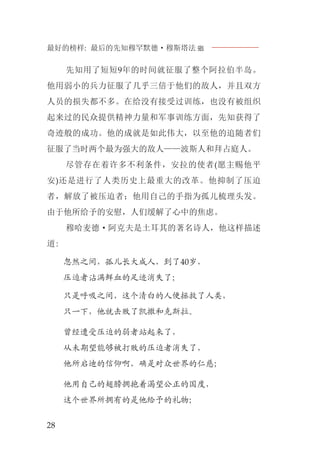 最好的榜样: 最后的先知穆罕默德·穆斯塔法J
28
先知用了短短9年的时间就征服了整个阿拉伯半岛。
他用弱小的兵力征服了几乎三倍于他们的敌人，并且双方
人员的损失都不多。在给没有接受过训练，也没有被组织
起来过的民众提供精神力量和军事训练方面，先知获得了
奇迹般的成功。他的成就是如此伟大，以至他的追随者们
征服了当时两个最为强大的敌人——波斯人和拜占庭人。
尽管存在着许多不利条件，安拉的使者(愿主赐他平
安)还是进行了人类历史上最重大的改革。他抑制了压迫
者，解放了被压迫者；他用自己的手指为孤儿梳理头发。
由于他所给予的安慰，人们缓解了心中的焦虑。
穆哈麦德·阿克夫是土耳其的著名诗人，他这样描述
道:
忽然之间，孤儿长大成人，到了40岁，
压迫者沾满鲜血的足迹消失了；
只是呼吸之间，这个清白的人便拯救了人类，
只一下，他就击败了凯撒和克斯拉。
曾经遭受压迫的弱者站起来了，
从未期望能够被打败的压迫者消失了，
他所启迪的信仰啊，确是对众世界的仁慈；
他用自己的翅膀拥抱着渴望公正的国度，
这个世界所拥有的是他给予的礼物；
 