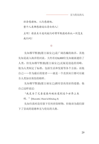 无与伦比的人
29
社会感谢他，人们感谢他，
整个人类都感谢这位清白的人！
主啊！请在末日连同我们对穆罕默德的承认一同复生
我们吧！

先知穆罕默德(愿主福安之)是广阔浩瀚的海洋，其他
先知是流入海洋的河流。大约有124,000位先知被派遣给了
人类，但先知穆罕默德(愿主福安之)无疑是创造的顶峰。
他为人类制定了标准，包括生活和发展等各个方面，而他
自己——作为最后的使者——就是一个直到末日都可以被
全人类加以效仿的榜样。
先知穆罕默德(愿主福安之)拥有崇高美好的道德，他
自己这样说过:
“我是为了完善道德而被派遣到这个世界上来
的。”(Muwatta’, Husn’ul-Khuluq, 8)
先知归真时没有留下任何世俗财物，但他却为我们留
下了崇高的道德和无与伦比的人格。
 