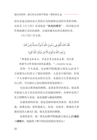 最好的榜样: 最后的先知穆罕默德·穆斯塔法J
32
部分也毫无疑问是人类的行为所能够达到的至善的顶峰。
安拉在《古兰经》里说他是“优良的模范”，因为他以身
作则地履行安拉的戒律，完成传播安拉的宗教的任务。
《古兰经》经文说:
‫ﹶ‬‫ﺎﻥ‬‫ﹶ‬‫ﻛ‬ ‫ﹾ‬‫ﻦ‬‫ﹶ‬‫ﻤ‬‫ﹺ‬‫ﻟ‬ ‫ﹲ‬‫ﹶﺔ‬‫ﻨ‬ ‫ﹶ‬‫ﺴ‬ ‫ﹶ‬‫ﺣ‬ ‫ﹲ‬‫ﺓ‬‫ﹶ‬‫ﻮ‬ ‫ﹾ‬‫ﺳ‬‫ﹸ‬‫ﺍ‬ ‫ﹺ‬‫ﻪ‬‫ﱣ‬‫ﻠ‬‫ﺍﻟ‬ ‫ﹺ‬‫ﻮﻝ‬ ‫ﹸ‬‫ﺳ‬‫ﹶ‬‫ﺭ‬ ‫ﻰ‬‫ﹺ‬‫ﻓ‬ ‫ﹾ‬‫ﻢ‬ ‫ﹸ‬‫ﻜ‬‫ﹶ‬‫ﻟ‬ ‫ﹶ‬‫ﺎﻥ‬‫ﹶ‬‫ﻛ‬ ‫ﺪﹾ‬‫ﹶ‬‫ﻘ‬‫ﹶ‬‫ﻟ‬
‫ﺍ‬‫ﹰ‬‫ﻴﺮ‬‫ﹺ‬‫ﺜ‬‫ﹶ‬‫ﻛ‬ ‫ﹶ‬‫ﻪ‬‫ﱣ‬‫ﻠ‬‫ﺍﻟ‬ ‫ﹶ‬‫ﺮ‬‫ﹶ‬‫ﻛ‬‫ﹶ‬‫ﺫ‬‫ﹶ‬‫ﻭ‬ ‫ﹶ‬‫ﺮ‬ ‫ﹺ‬‫ﺧ‬ٰ ‫ﹾ‬‫ﺍﻻ‬ ‫ﹶ‬‫ﻡ‬‫ﹾ‬‫ﻮ‬‫ﹶ‬‫ﻴ‬‫ﹾ‬‫ﻟ‬‫ﺍ‬‫ﹶ‬‫ﻭ‬ ‫ﹶ‬‫ﻪ‬‫ﱣ‬‫ﻠ‬‫ﺍﻟ‬ ‫ﻮﺍ‬ ‫ﹸ‬‫ﺟ‬‫ﹾ‬‫ﺮ‬‫ﹶ‬‫ﻳ‬
“希望真主和末日，并且多多记念真主者，你们有
使者可以作为他们的优良模范。”(《同盟军》33:21)
对每一个人来说，先知穆罕默德(愿主福安之)在各个
方面都为人们竖立了最好的榜样。人是各不相同的，但每
一个人却都可以从先知的生活里，从他的言行里找到适合
自己的、可以被自己加以模仿和借鉴的例子。
先知是宗教领袖的楷模，是国家领导的典范；他是那
些想进入真主的乐园里的人们追随的榜样；对那些受到了
真主馈赠的人来说，他是感激与谦逊的楷模。
在最艰难的时刻，他是忍耐和服从的典范。他乐善好
施，淡薄金钱；他怜恤孤儿、奴隶，对弱者、孤独的人和
被奴役的人极为仁慈；他还是宽恕的楷模。
如果你富有，想一想先知穆罕默德(愿主福安之)的谦逊
与慷慨吧，他赢得了整个阿拉伯的统治者的心！
 
