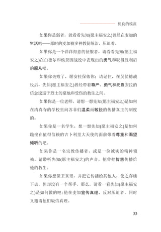 优良的模范
33
如果你是弱者，就看看先知(愿主福安之)曾经在麦加的
生活吧——那时的麦加被多神教徒统治、压迫着。
如果你是一个洋洋得意的征服者，请看看先知(愿主福
安之)在白德尔和侯奈因战役中表现出的勇气和取得胜利后
的服从吧。
如果你失败了，愿安拉保佑你；请记住，在吴侯德战
役后，先知(愿主福安之)曾经带着尊严、勇气和托靠安拉的
信念逡巡于烈士的墓地和受伤的教生之间。
如果你是一位老师，请想一想先知(愿主福安之)是如何
在清真寺的学校里向苏菲们温柔而敏锐的传播真主的制度
的。
如果你是一名学生，想一想先知(愿主福安之)是如何
跪坐在值得信赖的吉卜利里大天使的面前带着尊重和渴望
倾听的吧。
如果你是一名宗教传播者，或是一位诚实的精神领
袖，请聆听先知(愿主福安之)的声音，他曾把智慧传播给
他的教生。
如果你想保卫真理，并把它传播给其他人，使之存续
下去，但却没有一个帮手，那么，请看一看先知(愿主福安
之)是如何做的吧:他在麦加宣传真理，反对压迫者，同时
又邀请他们皈信真理。
 