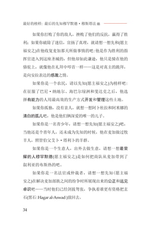 最好的榜样: 最后的先知穆罕默德·穆斯塔法J
34
如果你打败了你的敌人，挫败了他们的反抗，赢得了胜
利；如果你破除了迷信，宣扬了真理，就请想一想先和(愿主
福安之)在他收复麦加那天所做事情的吧:他是作为胜利的指
挥官进入到这座圣城的，但他却如此谦逊，他只是骑在他的
骆驼上，就像他在礼拜中叩首一样——这是对真主的跪拜，
是向安拉表达的感激之情。
如果你是一个农民，请以先知(愿主福安之)为榜样吧:
在征服了巴尼·纳地尔、海巴尔绿洲和斐达克之后，他选
择有能力的人用最高效的生产方式开发和管理这些土地。
如果你孤独，没有亲人，就想一想阿卜杜拉和阿米娜的
清白的孤儿吧，他是他们俩深爱的唯一的儿子。
如果你是一名青少年，请想一想先知(愿主福安之)吧，
当他还是个青年人，还未成为先知的时候，他在麦加做过牧
羊人，照管伯父艾卜·塔利卜的羊群。
如果你是一个生意人，出外去做生意，请想一想最荣
耀的人穆罕默德(愿主福安之)是如何把商队从麦加带到了
叙利亚的布斯热的吧。
如果你是一名法官或仲裁者，请想一想先知(愿主福
安之)在解决麦加部族之间的纷争时所展现出来的公正和远见
卓识吧——当时他们已经剑拔弩张，争执着谁更有资格把玄
石(黑石:Hagar al-Aswad )放回去。
 